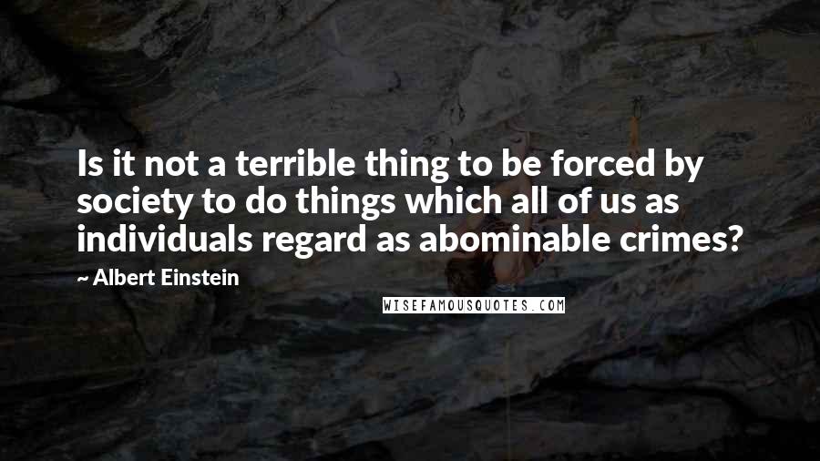 Albert Einstein Quotes: Is it not a terrible thing to be forced by society to do things which all of us as individuals regard as abominable crimes?