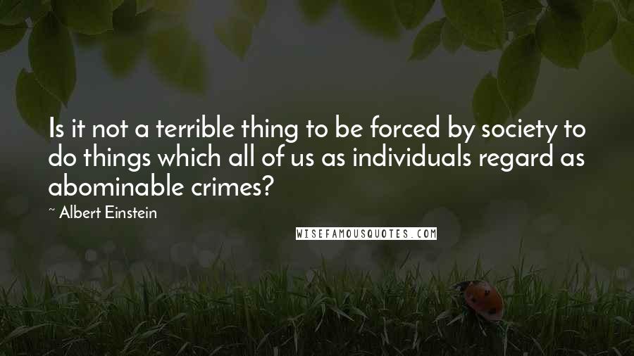 Albert Einstein Quotes: Is it not a terrible thing to be forced by society to do things which all of us as individuals regard as abominable crimes?