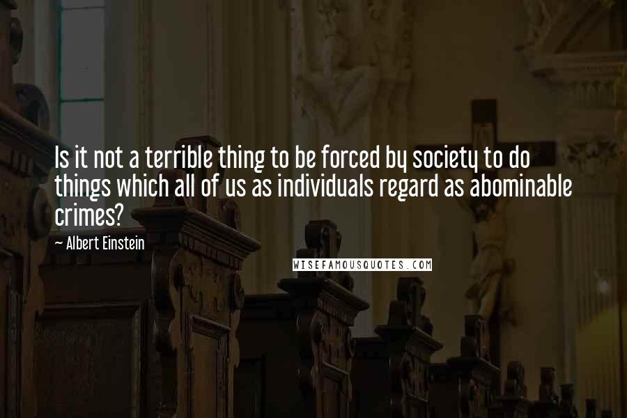 Albert Einstein Quotes: Is it not a terrible thing to be forced by society to do things which all of us as individuals regard as abominable crimes?