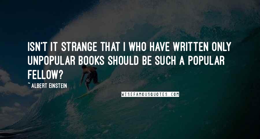 Albert Einstein Quotes: Isn't it strange that I who have written only unpopular books should be such a popular fellow?