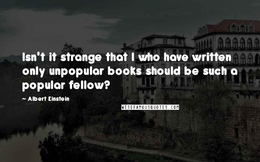 Albert Einstein Quotes: Isn't it strange that I who have written only unpopular books should be such a popular fellow?