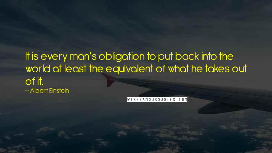 Albert Einstein Quotes: It is every man's obligation to put back into the world at least the equivalent of what he takes out of it.