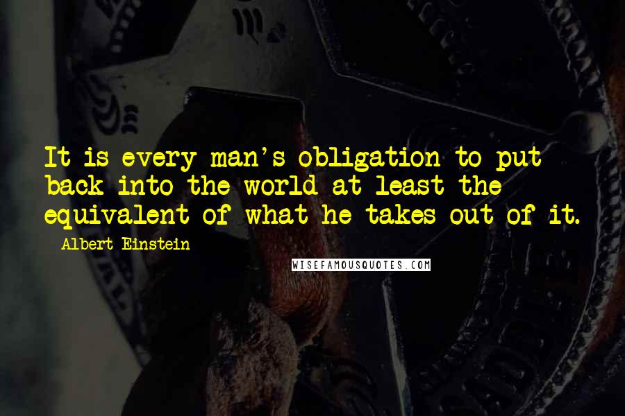 Albert Einstein Quotes: It is every man's obligation to put back into the world at least the equivalent of what he takes out of it.