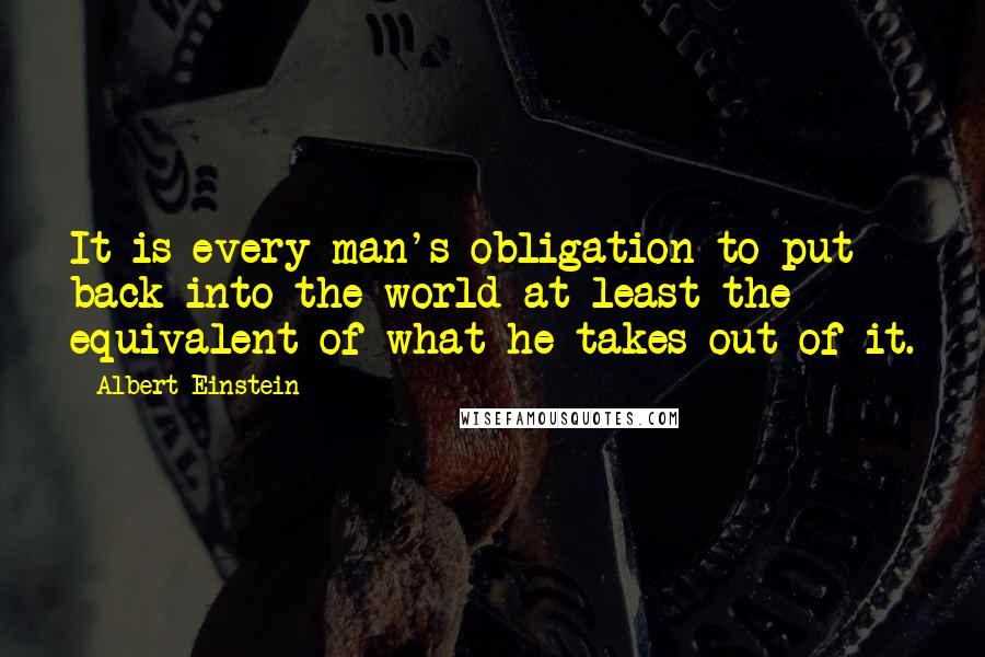 Albert Einstein Quotes: It is every man's obligation to put back into the world at least the equivalent of what he takes out of it.