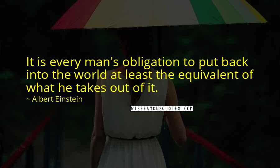 Albert Einstein Quotes: It is every man's obligation to put back into the world at least the equivalent of what he takes out of it.