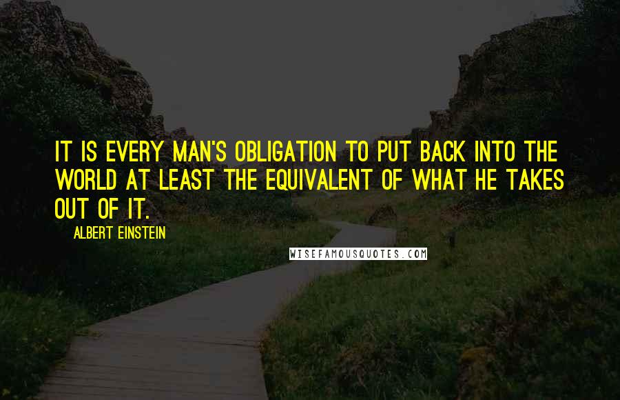 Albert Einstein Quotes: It is every man's obligation to put back into the world at least the equivalent of what he takes out of it.