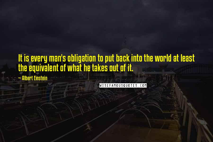 Albert Einstein Quotes: It is every man's obligation to put back into the world at least the equivalent of what he takes out of it.