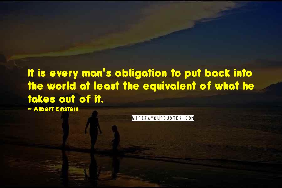 Albert Einstein Quotes: It is every man's obligation to put back into the world at least the equivalent of what he takes out of it.