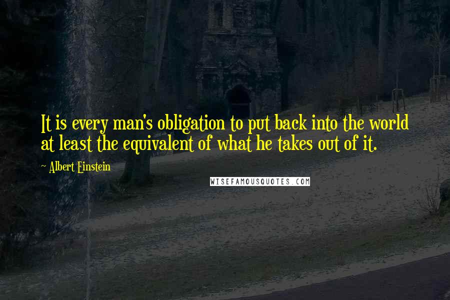 Albert Einstein Quotes: It is every man's obligation to put back into the world at least the equivalent of what he takes out of it.