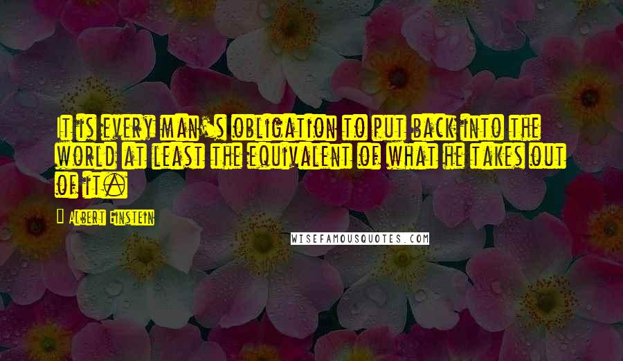 Albert Einstein Quotes: It is every man's obligation to put back into the world at least the equivalent of what he takes out of it.