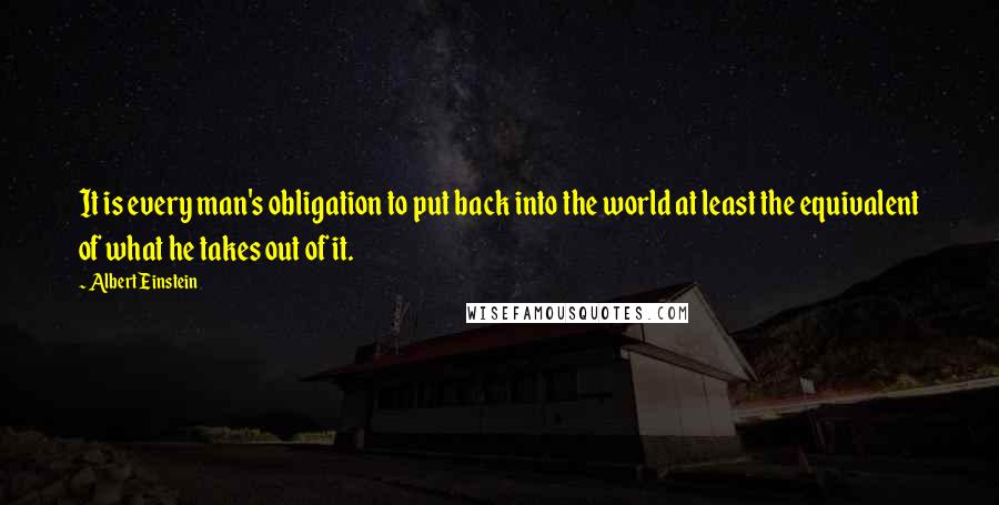 Albert Einstein Quotes: It is every man's obligation to put back into the world at least the equivalent of what he takes out of it.