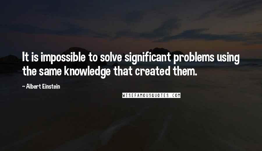 Albert Einstein Quotes: It is impossible to solve significant problems using the same knowledge that created them.