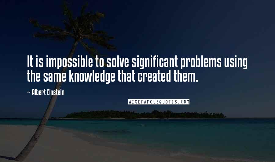 Albert Einstein Quotes: It is impossible to solve significant problems using the same knowledge that created them.