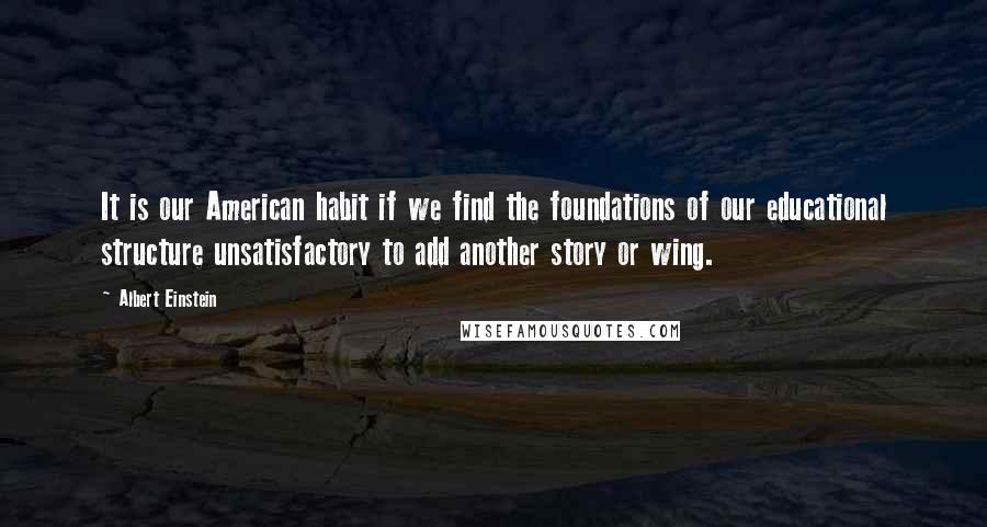 Albert Einstein Quotes: It is our American habit if we find the foundations of our educational structure unsatisfactory to add another story or wing.