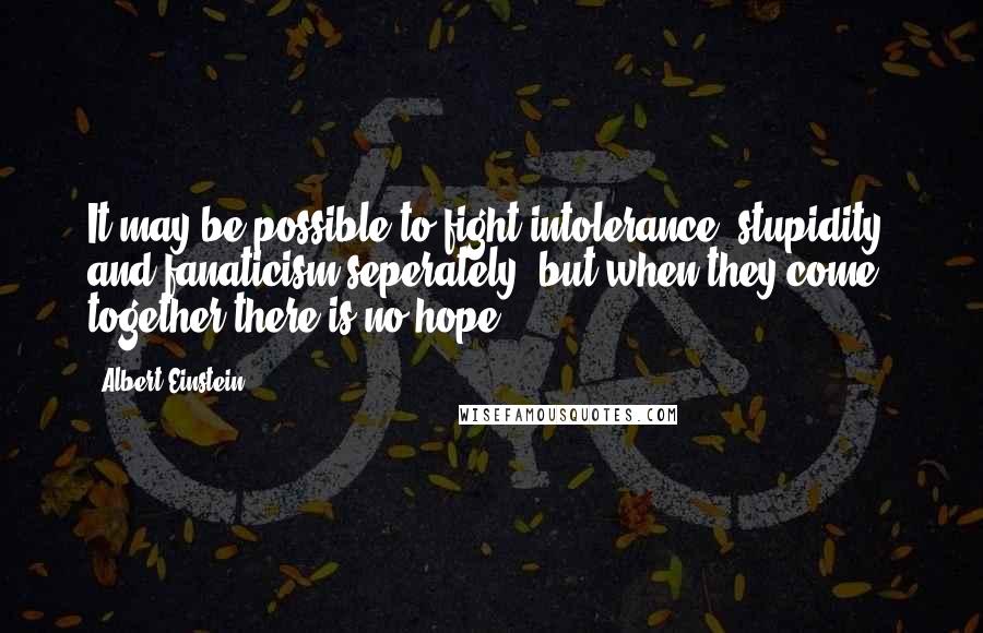Albert Einstein Quotes: It may be possible to fight intolerance, stupidity, and fanaticism seperately, but when they come together there is no hope.