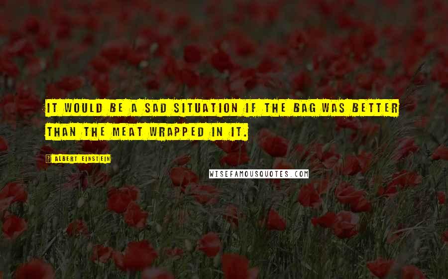 Albert Einstein Quotes: It would be a sad situation if the bag was better than the meat wrapped in it.