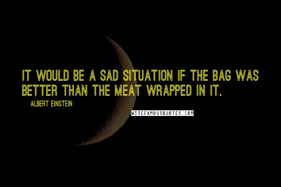 Albert Einstein Quotes: It would be a sad situation if the bag was better than the meat wrapped in it.