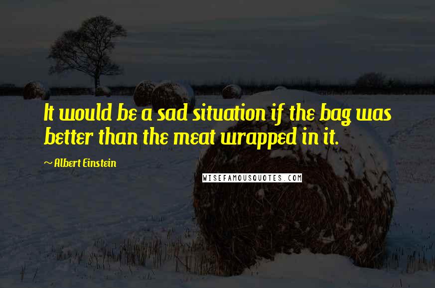Albert Einstein Quotes: It would be a sad situation if the bag was better than the meat wrapped in it.