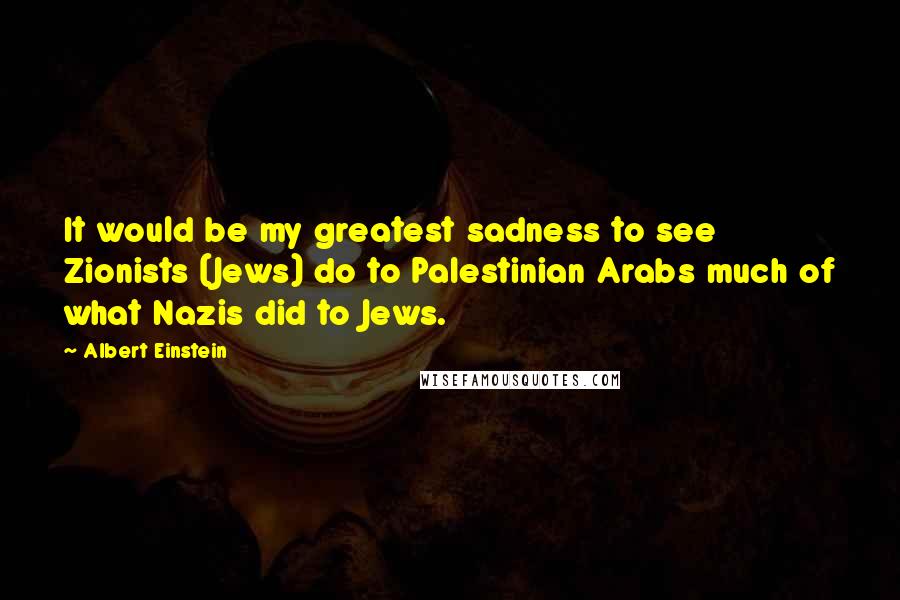 Albert Einstein Quotes: It would be my greatest sadness to see Zionists (Jews) do to Palestinian Arabs much of what Nazis did to Jews.