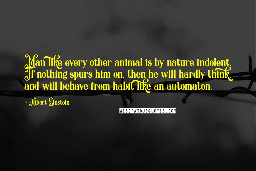 Albert Einstein Quotes: Man like every other animal is by nature indolent. If nothing spurs him on, then he will hardly think, and will behave from habit like an automaton.