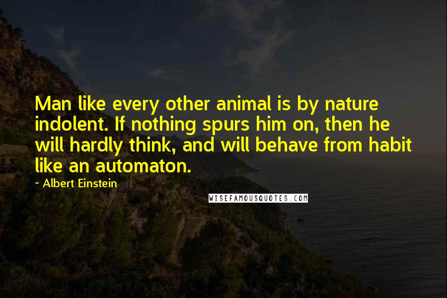 Albert Einstein Quotes: Man like every other animal is by nature indolent. If nothing spurs him on, then he will hardly think, and will behave from habit like an automaton.