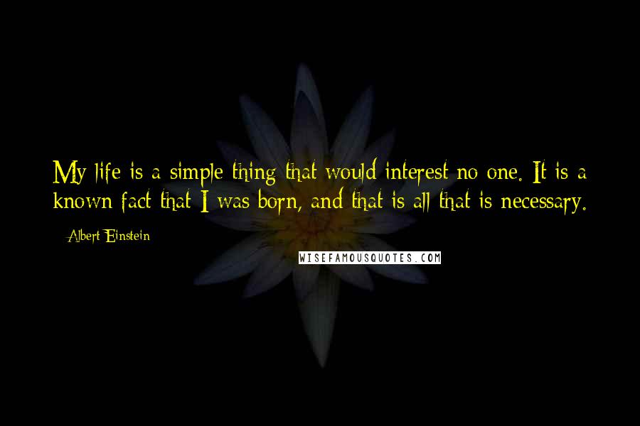 Albert Einstein Quotes: My life is a simple thing that would interest no one. It is a known fact that I was born, and that is all that is necessary.