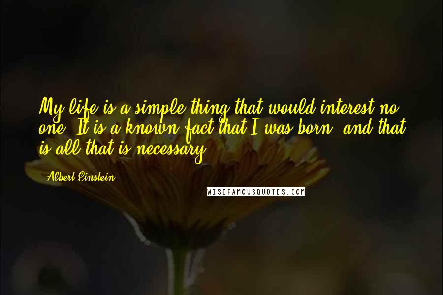 Albert Einstein Quotes: My life is a simple thing that would interest no one. It is a known fact that I was born, and that is all that is necessary.