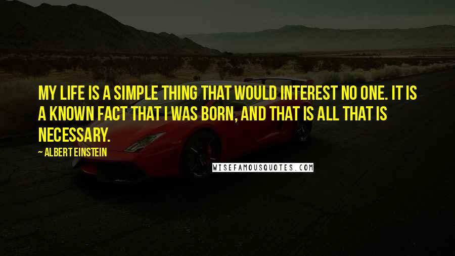 Albert Einstein Quotes: My life is a simple thing that would interest no one. It is a known fact that I was born, and that is all that is necessary.