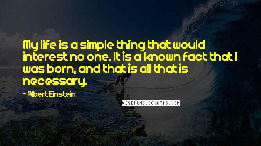 Albert Einstein Quotes: My life is a simple thing that would interest no one. It is a known fact that I was born, and that is all that is necessary.