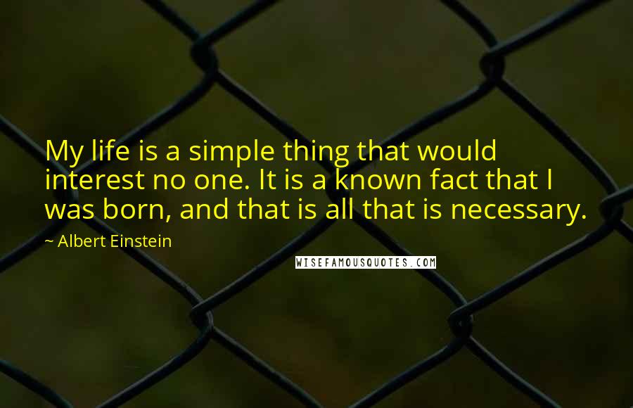 Albert Einstein Quotes: My life is a simple thing that would interest no one. It is a known fact that I was born, and that is all that is necessary.