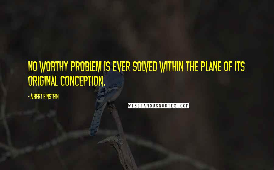 Albert Einstein Quotes: No worthy problem is ever solved within the plane of its original conception.