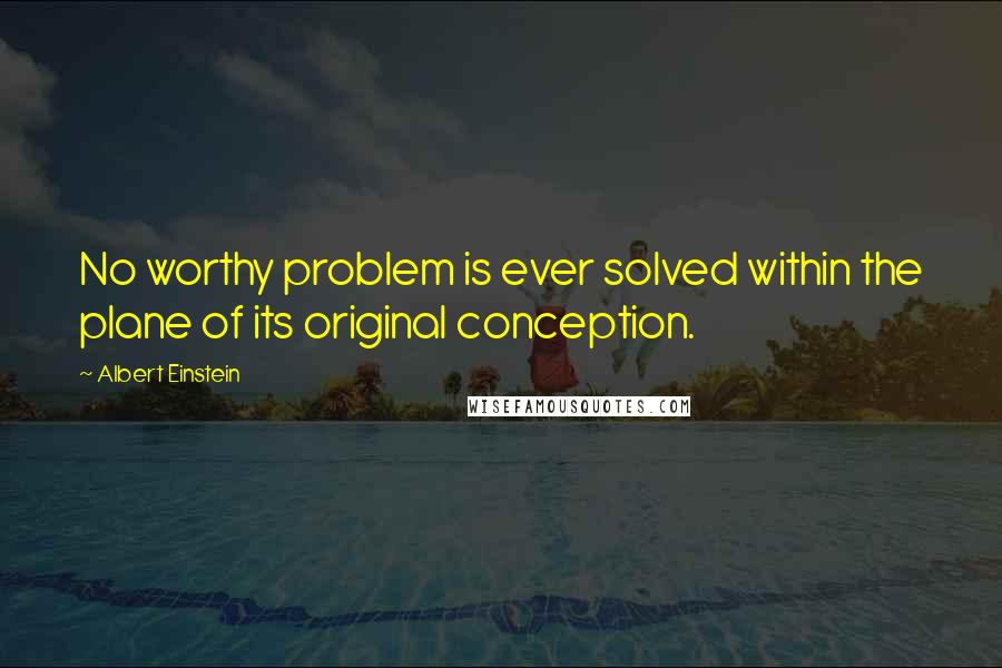 Albert Einstein Quotes: No worthy problem is ever solved within the plane of its original conception.