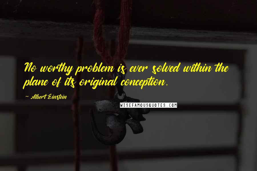 Albert Einstein Quotes: No worthy problem is ever solved within the plane of its original conception.