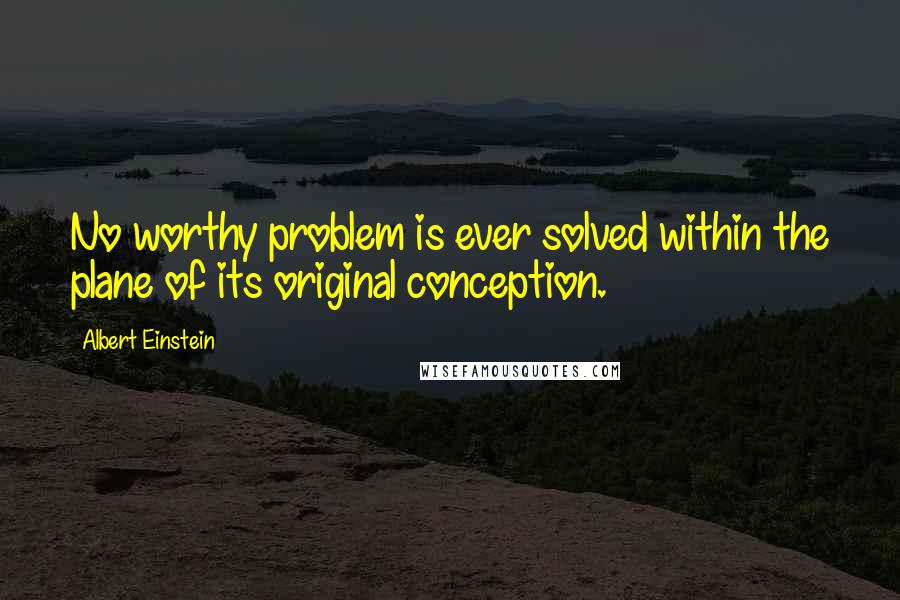 Albert Einstein Quotes: No worthy problem is ever solved within the plane of its original conception.