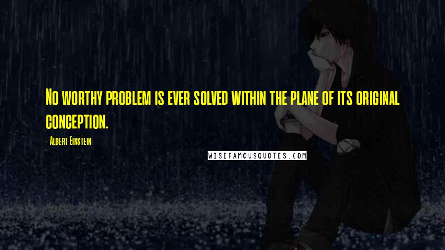 Albert Einstein Quotes: No worthy problem is ever solved within the plane of its original conception.