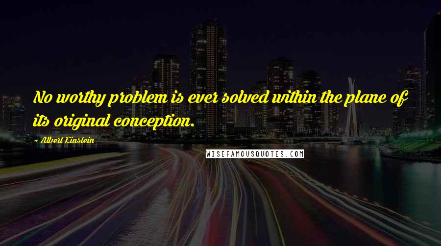 Albert Einstein Quotes: No worthy problem is ever solved within the plane of its original conception.