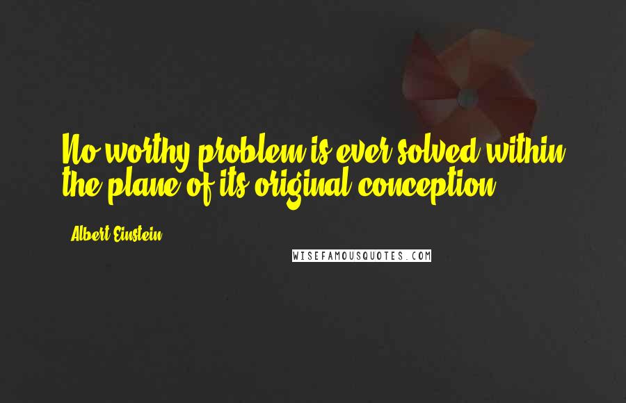 Albert Einstein Quotes: No worthy problem is ever solved within the plane of its original conception.