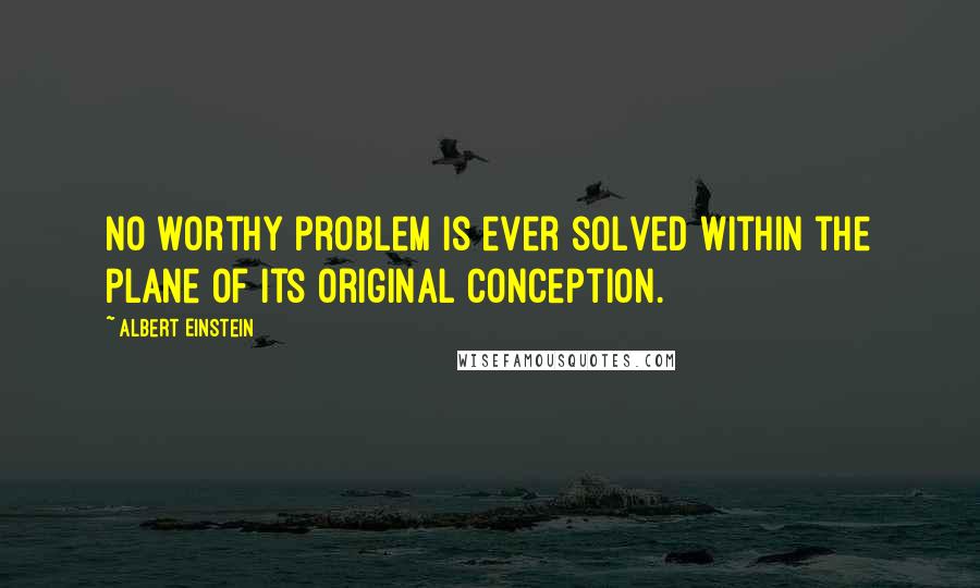 Albert Einstein Quotes: No worthy problem is ever solved within the plane of its original conception.