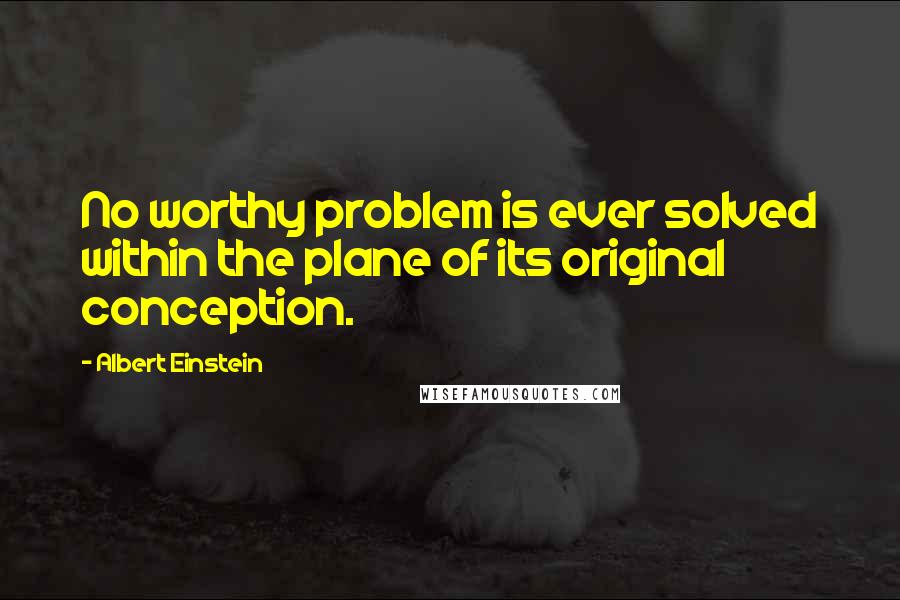 Albert Einstein Quotes: No worthy problem is ever solved within the plane of its original conception.