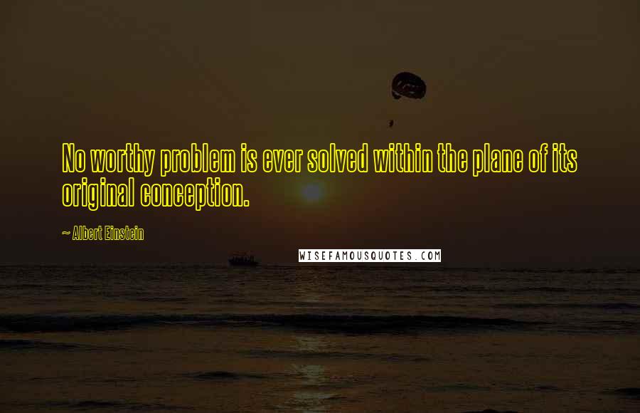 Albert Einstein Quotes: No worthy problem is ever solved within the plane of its original conception.