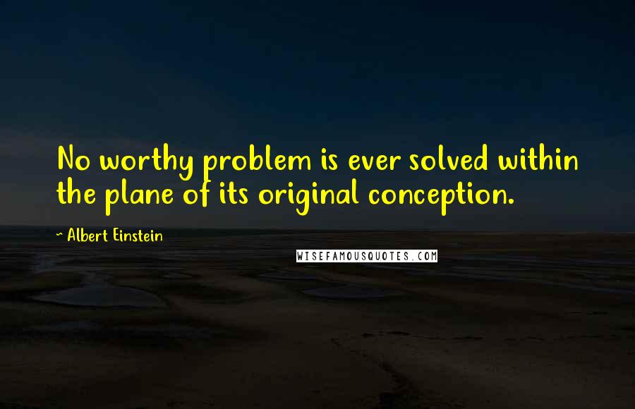 Albert Einstein Quotes: No worthy problem is ever solved within the plane of its original conception.