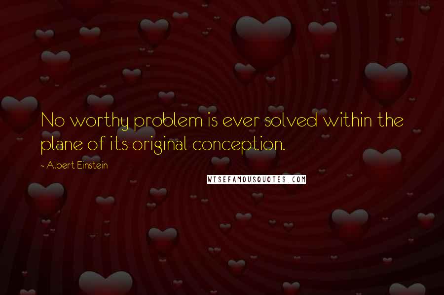 Albert Einstein Quotes: No worthy problem is ever solved within the plane of its original conception.