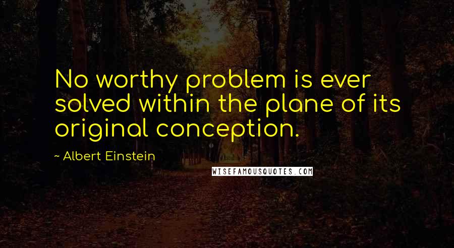 Albert Einstein Quotes: No worthy problem is ever solved within the plane of its original conception.