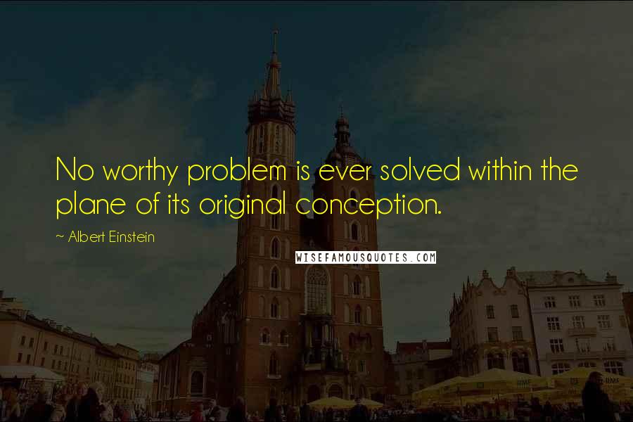 Albert Einstein Quotes: No worthy problem is ever solved within the plane of its original conception.