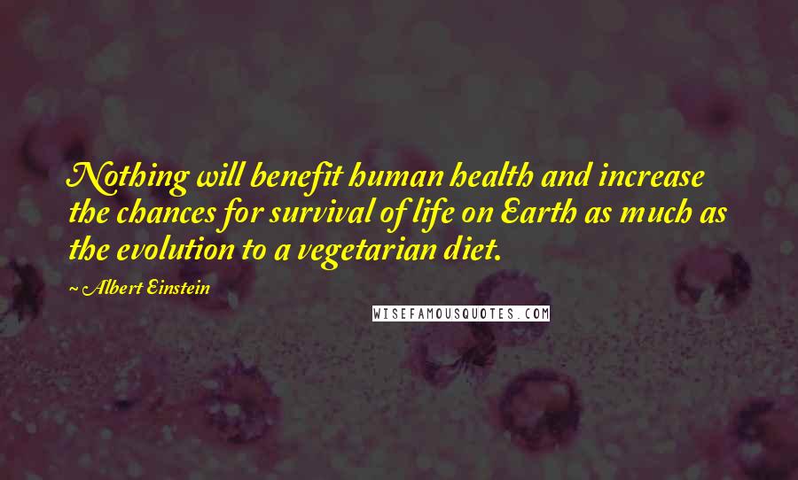 Albert Einstein Quotes: Nothing will benefit human health and increase the chances for survival of life on Earth as much as the evolution to a vegetarian diet.