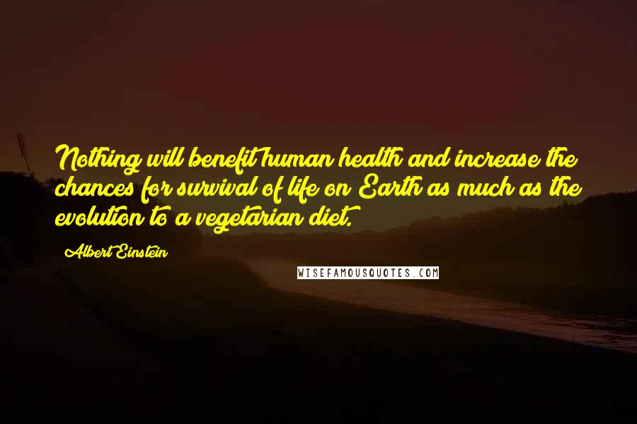 Albert Einstein Quotes: Nothing will benefit human health and increase the chances for survival of life on Earth as much as the evolution to a vegetarian diet.