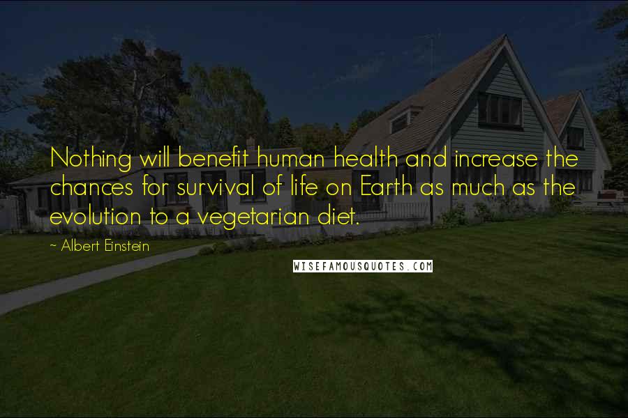 Albert Einstein Quotes: Nothing will benefit human health and increase the chances for survival of life on Earth as much as the evolution to a vegetarian diet.