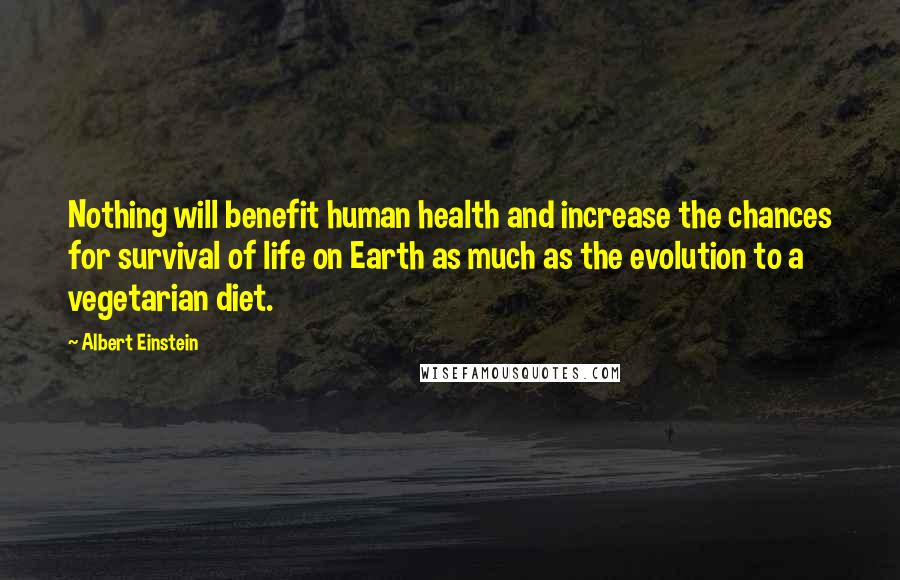 Albert Einstein Quotes: Nothing will benefit human health and increase the chances for survival of life on Earth as much as the evolution to a vegetarian diet.