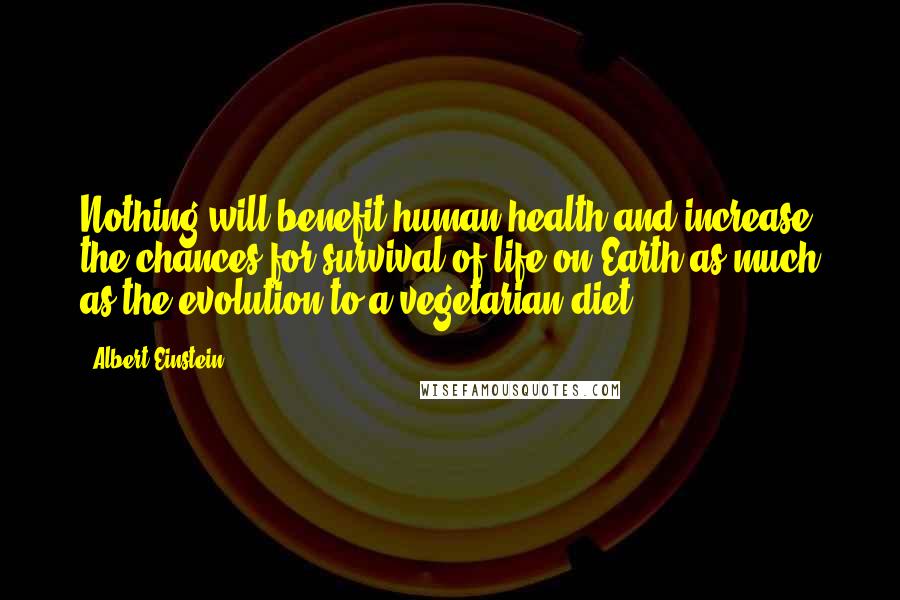 Albert Einstein Quotes: Nothing will benefit human health and increase the chances for survival of life on Earth as much as the evolution to a vegetarian diet.