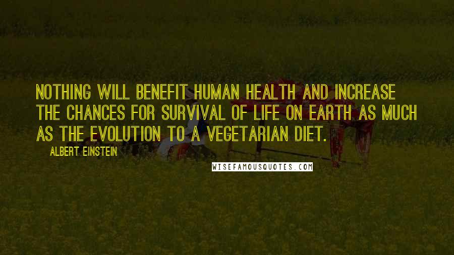 Albert Einstein Quotes: Nothing will benefit human health and increase the chances for survival of life on Earth as much as the evolution to a vegetarian diet.